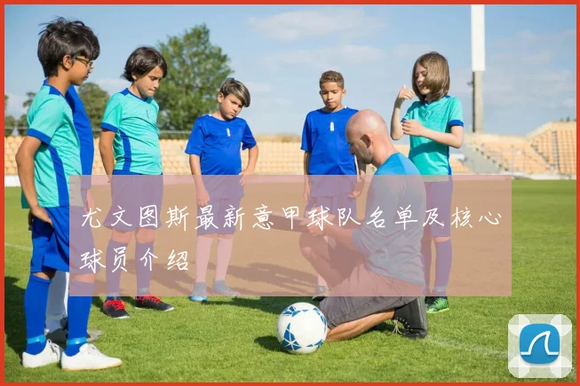 尤文图斯最新意甲球队名单及核心球员介绍